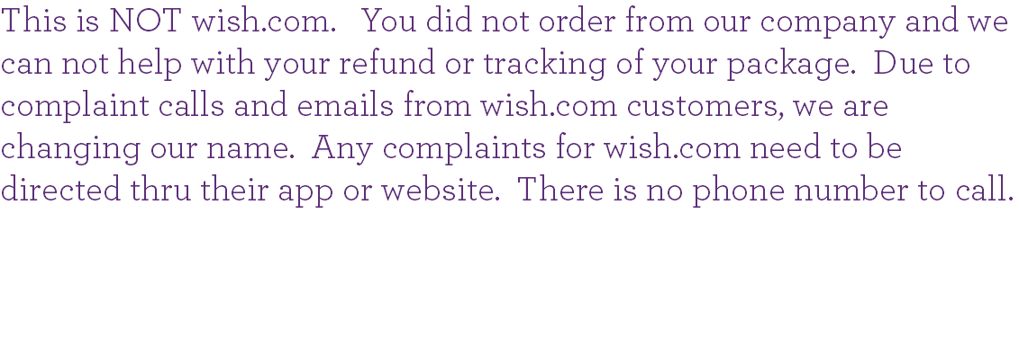 This is NOT wish.com. You did not order from our company and we can not help with your refund or tracking of your package. Due to complaint calls and emails from wish.com customers, we are changing our name. Any complaints for wish.com need to be directed thru their app or website. There is no phone number to call. 